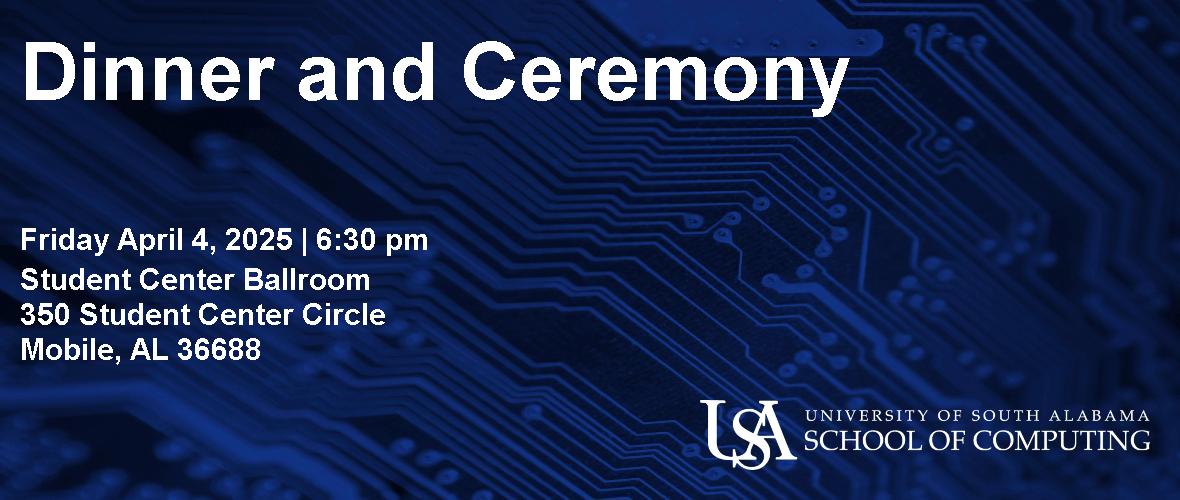 Dinner and Ceremony  Friday April 4, 2025 6:30pm  Student Center Ballroom 350 Student Center Circle Mobile, AL 36688  USA University of South Alabama School of Computing