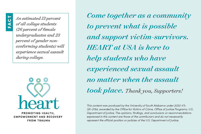 Come together as a community to prevent what is possible and support victim-survivors. HEART at USA is here to help students who have experienced sexual assault no matter when the assault took place. An estimated 13% of all college students (26 % of female undergraduates and 23% of gender non-conforming students) will experience sexual assault during college.